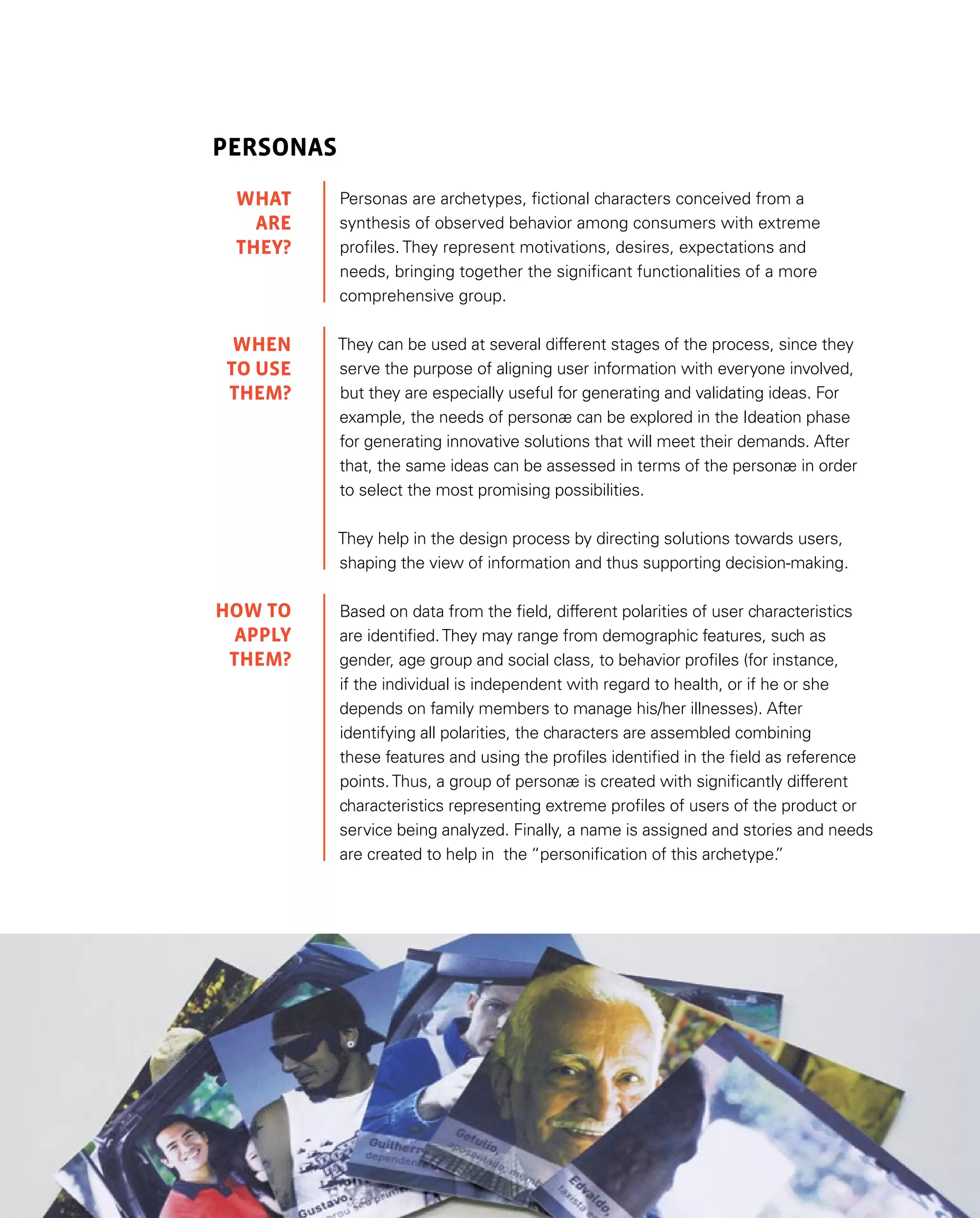80
Personas
Personas are archetypes, fictional characters conceived from a
synthesis of observed behavior among consumers with extreme
profiles. They represent motivations, desires, expectations and
needs, bringing together the significant functionalities of a more
comprehensive group.
They can be used at several different stages of the process, since they
serve the purpose of aligning user information with everyone involved,
but they are especially useful for generating and validating ideas. For
example, the needs of personæ can be explored in the Ideation phase
for generating innovative solutions that will meet their demands. After
that, the same ideas can be assessed in terms of the personæ in order
to select the most promising possibilities.
They help in the design process by directing solutions towards users,
shaping the view of information and thus supporting decision-making.
Based on data from the field, different polarities of user characteristics
are identified.They may range from demographic features, such as
gender, age group and social class, to behavior profiles (for instance,
if the individual is independent with regard to health, or if he or she
depends on family members to manage his/her illnesses). After
identifying all polarities, the characters are assembled combining
these features and using the profiles identified in the field as reference
points.Thus, a group of personæ is created with significantly different
characteristics representing extreme profiles of users of the product or
service being analyzed. Finally, a name is assigned and stories and needs
are created to help in the “personification of this archetype.
”
WHAT
are
they?
WHEN
TO USE
them?
HOW TO
APPLY
Them?
 