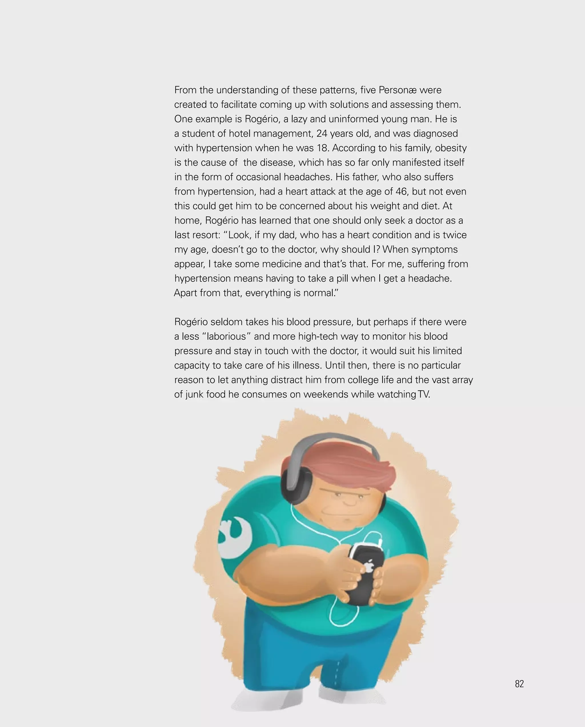 82
82
From the understanding of these patterns, five Personæ were
created to facilitate coming up with solutions and assessing them.
One example is Rogério, a lazy and uninformed young man. He is
a student of hotel management, 24 years old, and was diagnosed
with hypertension when he was 18. According to his family, obesity
is the cause of the disease, which has so far only manifested itself
in the form of occasional headaches. His father, who also suffers
from hypertension, had a heart attack at the age of 46, but not even
this could get him to be concerned about his weight and diet. At
home, Rogério has learned that one should only seek a doctor as a
last resort: “Look, if my dad, who has a heart condition and is twice
my age, doesn’t go to the doctor, why should I? When symptoms
appear, I take some medicine and that’s that. For me, suffering from
hypertension means having to take a pill when I get a headache.
Apart from that, everything is normal.
”
Rogério seldom takes his blood pressure, but perhaps if there were
a less “laborious” and more high-tech way to monitor his blood
pressure and stay in touch with the doctor, it would suit his limited
capacity to take care of his illness. Until then, there is no particular
reason to let anything distract him from college life and the vast array
of junk food he consumes on weekends while watchingTV.
 