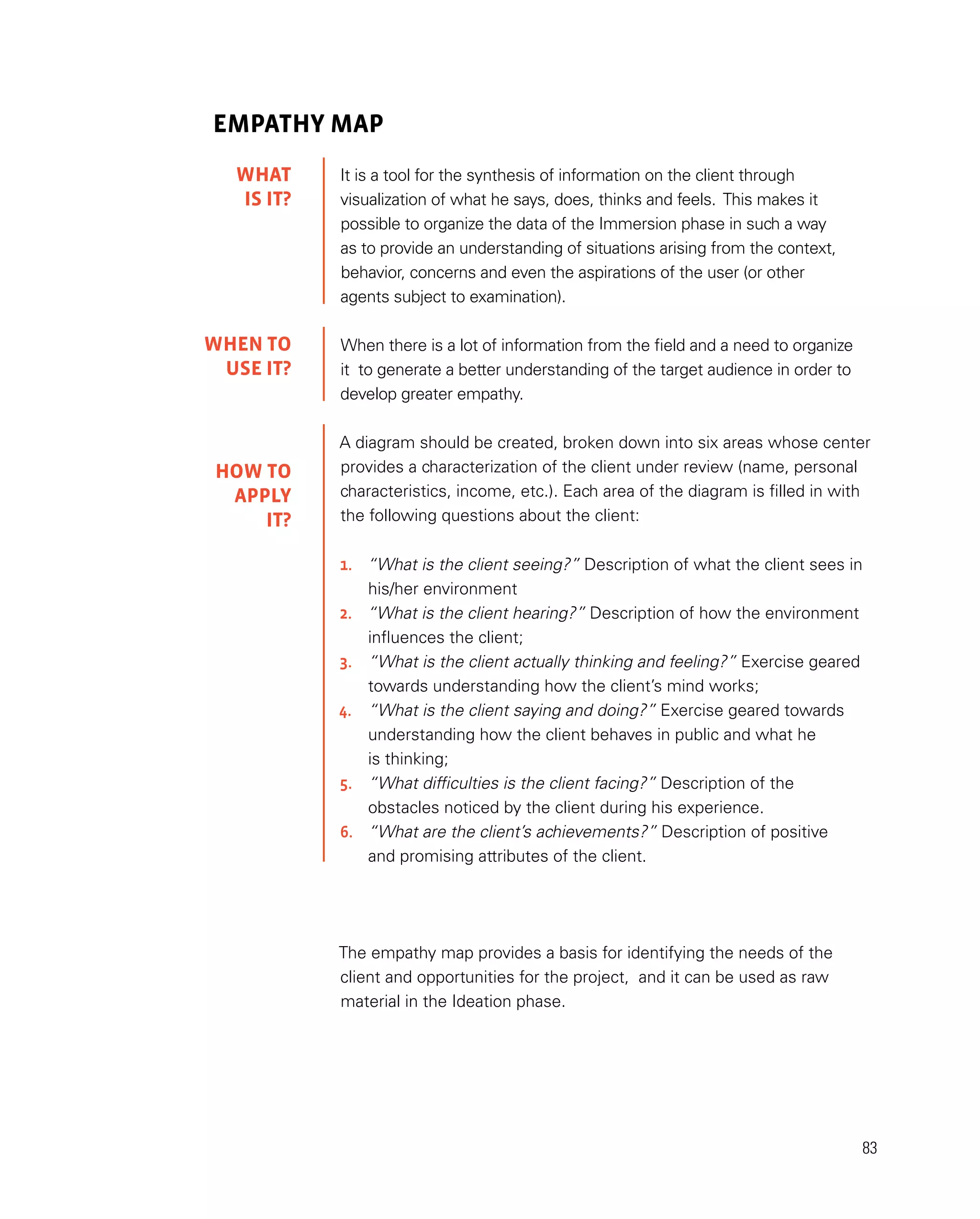 83
EMPATHY MAP
It is a tool for the synthesis of information on the client through
visualization of what he says, does, thinks and feels. This makes it
possible to organize the data of the Immersion phase in such a way
as to provide an understanding of situations arising from the context,
behavior, concerns and even the aspirations of the user (or other
agents subject to examination).
When there is a lot of information from the field and a need to organize
it to generate a better understanding of the target audience in order to
develop greater empathy.
A diagram should be created, broken down into six areas whose center
provides a characterization of the client under review (name, personal
characteristics, income, etc.). Each area of the diagram is filled in with
the following questions about the client:
1.	 “What is the client seeing?” Description of what the client sees in
	 his/her environment
2.	 “What is the client hearing?” Description of how the environment
	 influences the client;
3.	 “What is the client actually thinking and feeling?” Exercise geared
	 towards understanding how the client’s mind works;
4.	 “What is the client saying and doing?” Exercise geared towards
	 understanding how the client behaves in public and what he
	 is thinking;
5.	 “What difficulties is the client facing?” Description of the
	 obstacles noticed by the client during his experience.
6.	 “What are the client’s achievements?” Description of positive
	 and promising attributes of the client.
The empathy map provides a basis for identifying the needs of the
client and opportunities for the project, and it can be used as raw
material in the Ideation phase.
WHAT
IS IT?
WHEN TO
USE it?
HOW TO
APPLY
it?
 