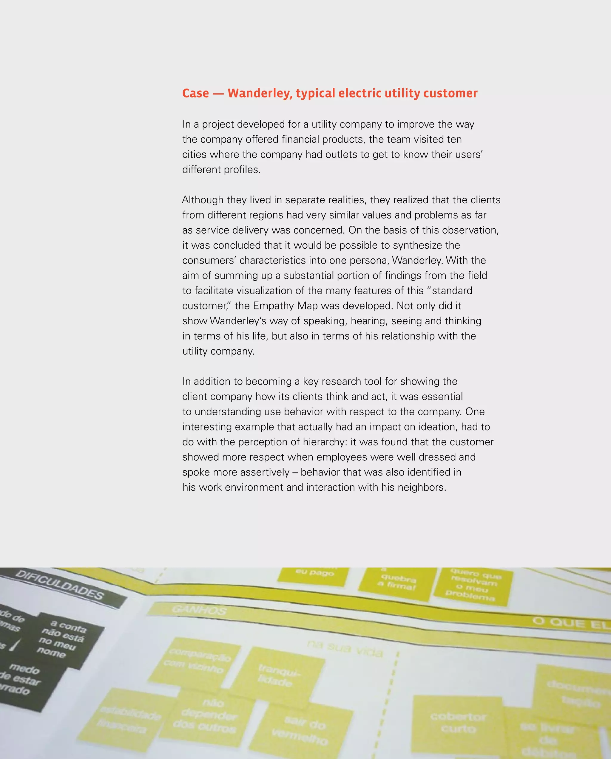 84
84
Case — Wanderley, typical electric utility customer
In a project developed for a utility company to improve the way
the company offered financial products, the team visited ten
cities where the company had outlets to get to know their users’
different profiles.
Although they lived in separate realities, they realized that the clients
from different regions had very similar values and problems as far
as service delivery was concerned. On the basis of this observation,
it was concluded that it would be possible to synthesize the
consumers’ characteristics into one persona, Wanderley. With the
aim of summing up a substantial portion of findings from the field
to facilitate visualization of the many features of this “standard
customer,
” the Empathy Map was developed. Not only did it
show Wanderley’s way of speaking, hearing, seeing and thinking
in terms of his life, but also in terms of his relationship with the
utility company.
In addition to becoming a key research tool for showing the
client company how its clients think and act, it was essential
to understanding use behavior with respect to the company. One
interesting example that actually had an impact on ideation, had to
do with the perception of hierarchy: it was found that the customer
showed more respect when employees were well dressed and
spoke more assertively – behavior that was also identified in
his work environment and interaction with his neighbors.
 