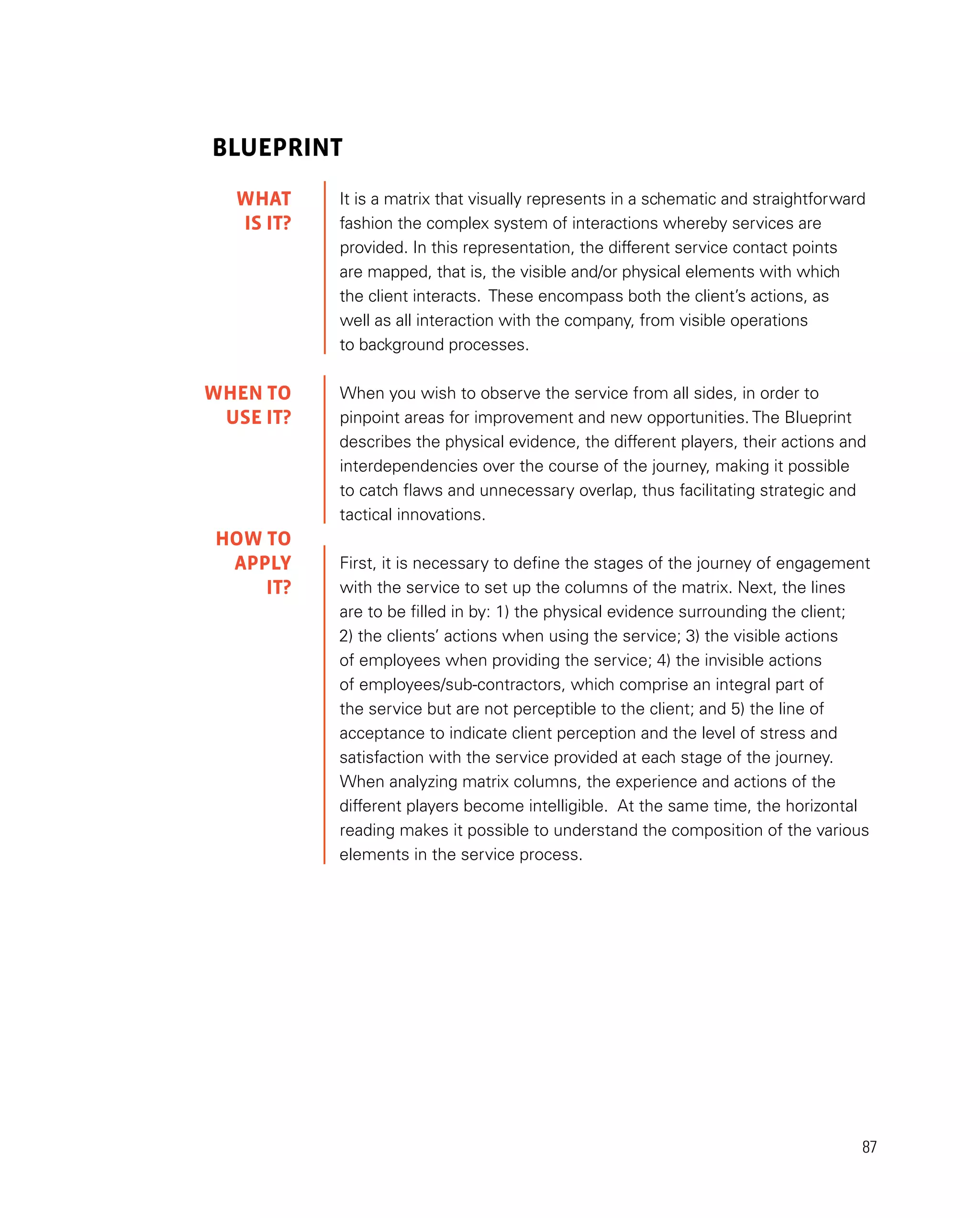 87
Blueprint
It is a matrix that visually represents in a schematic and straightforward
fashion the complex system of interactions whereby services are
provided. In this representation, the different service contact points
are mapped, that is, the visible and/or physical elements with which
the client interacts. These encompass both the client’s actions, as
well as all interaction with the company, from visible operations
to background processes.
When you wish to observe the service from all sides, in order to
pinpoint areas for improvement and new opportunities. The Blueprint
describes the physical evidence, the different players, their actions and
interdependencies over the course of the journey, making it possible
to catch flaws and unnecessary overlap, thus facilitating strategic and
tactical innovations.
First, it is necessary to define the stages of the journey of engagement
with the service to set up the columns of the matrix. Next, the lines
are to be filled in by: 1) the physical evidence surrounding the client;
2) the clients’ actions when using the service; 3) the visible actions
of employees when providing the service; 4) the invisible actions
of employees/sub-contractors, which comprise an integral part of
the service but are not perceptible to the client; and 5) the line of
acceptance to indicate client perception and the level of stress and
satisfaction with the service provided at each stage of the journey.
When analyzing matrix columns, the experience and actions of the
different players become intelligible. At the same time, the horizontal
reading makes it possible to understand the composition of the various
elements in the service process.
WHAT
IS IT?
WHEN TO
USE it?
HOW TO
APPLY
it?
 