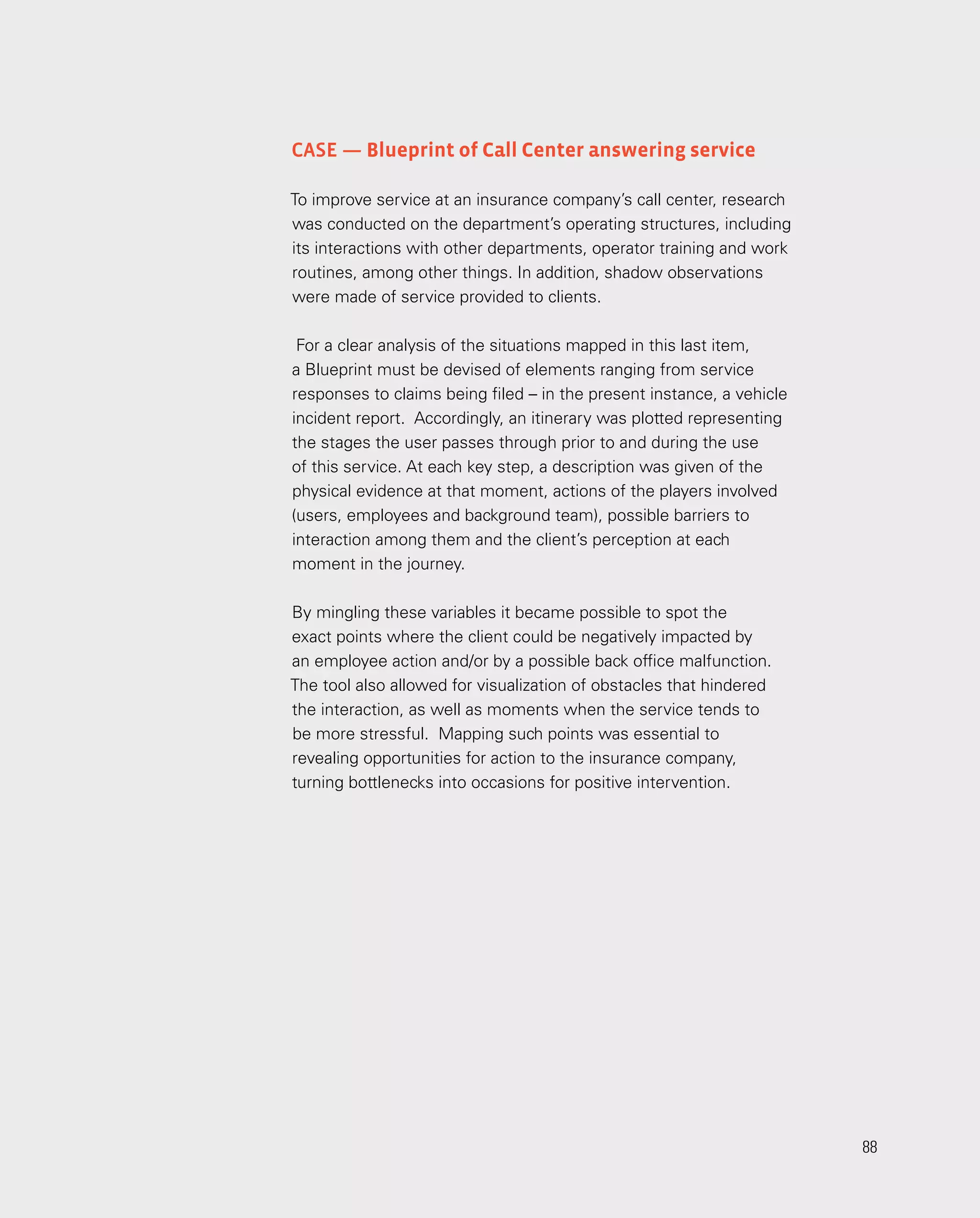88
88
Case — Blueprint of Call Center answering service
To improve service at an insurance company’s call center, research
was conducted on the department’s operating structures, including
its interactions with other departments, operator training and work
routines, among other things. In addition, shadow observations
were made of service provided to clients.
For a clear analysis of the situations mapped in this last item,
a Blueprint must be devised of elements ranging from service
responses to claims being filed – in the present instance, a vehicle
incident report. Accordingly, an itinerary was plotted representing
the stages the user passes through prior to and during the use
of this service. At each key step, a description was given of the
physical evidence at that moment, actions of the players involved
(users, employees and background team), possible barriers to
interaction among them and the client’s perception at each
moment in the journey.
By mingling these variables it became possible to spot the
exact points where the client could be negatively impacted by
an employee action and/or by a possible back office malfunction.
The tool also allowed for visualization of obstacles that hindered
the interaction, as well as moments when the service tends to
be more stressful. Mapping such points was essential to
revealing opportunities for action to the insurance company,
turning bottlenecks into occasions for positive intervention.
 