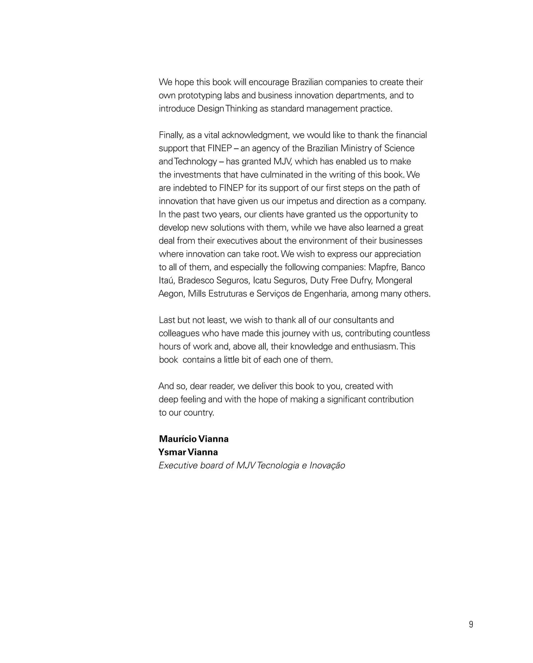9
We hope this book will encourage Brazilian companies to create their
own prototyping labs and business innovation departments, and to
introduce DesignThinking as standard management practice.
Finally, as a vital acknowledgment, we would like to thank the financial
support that FINEP – an agency of the Brazilian Ministry of Science
andTechnology – has granted MJV, which has enabled us to make
the investments that have culminated in the writing of this book. We
are indebted to FINEP for its support of our first steps on the path of
innovation that have given us our impetus and direction as a company.
In the past two years, our clients have granted us the opportunity to
develop new solutions with them, while we have also learned a great
deal from their executives about the environment of their businesses
where innovation can take root. We wish to express our appreciation
to all of them, and especially the following companies: Mapfre, Banco
Itaú, Bradesco Seguros, Icatu Seguros, Duty Free Dufry, Mongeral
Aegon, Mills Estruturas e Serviços de Engenharia, among many others.
Last but not least, we wish to thank all of our consultants and
colleagues who have made this journey with us, contributing countless
hours of work and, above all, their knowledge and enthusiasm.This
book contains a little bit of each one of them.
And so, dear reader, we deliver this book to you, created with
deep feeling and with the hope of making a significant contribution
to our country.
Maurício Vianna
Ysmar Vianna
Executive board of MJV Tecnologia e Inovação
 