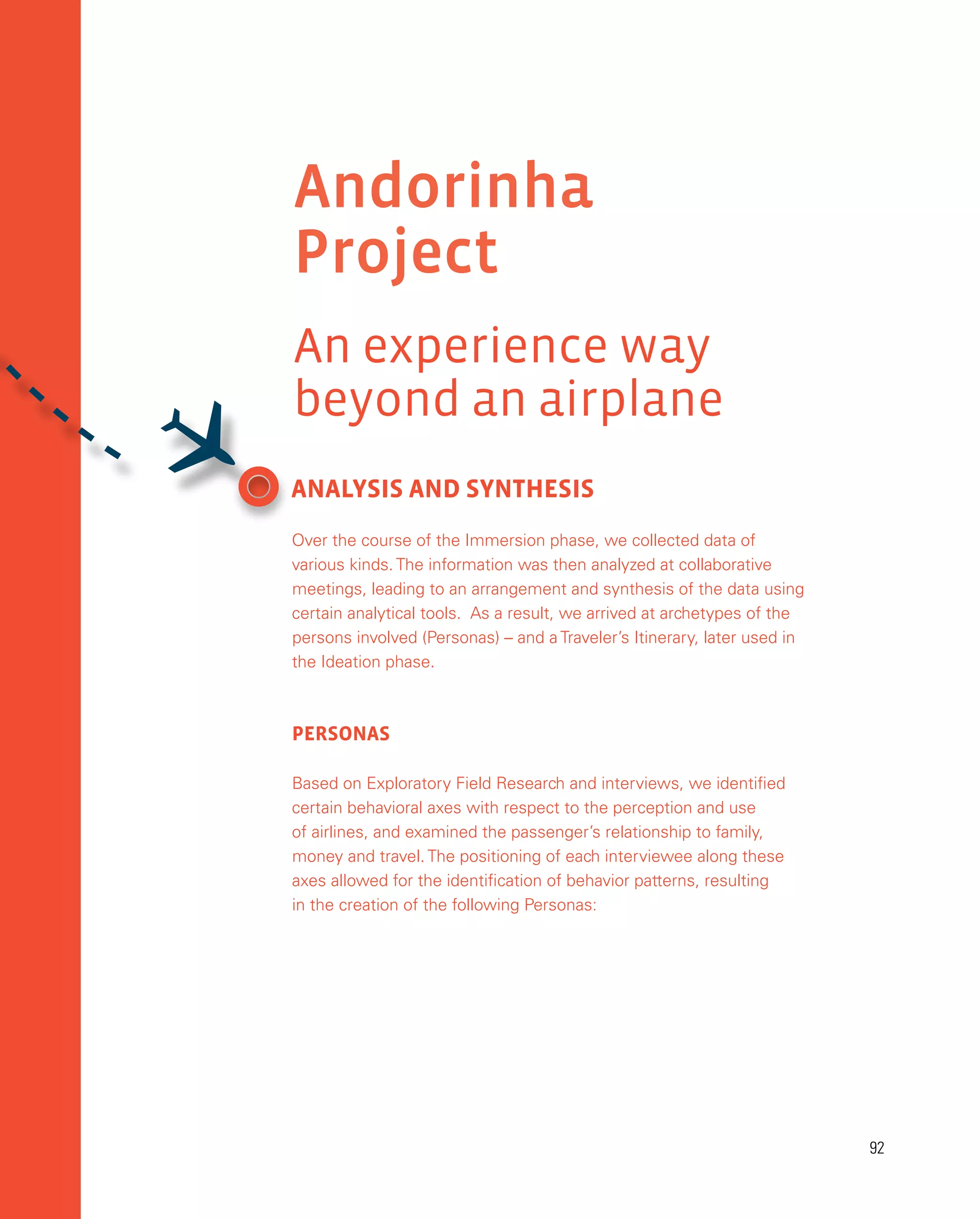 92
92
ANALYSIS AND SYNTHESIS
Over the course of the Immersion phase, we collected data of
various kinds. The information was then analyzed at collaborative
meetings, leading to an arrangement and synthesis of the data using
certain analytical tools. As a result, we arrived at archetypes of the
persons involved (Personas) – and a Traveler’s Itinerary, later used in
the Ideation phase.
personas
Based on Exploratory Field Research and interviews, we identified
certain behavioral axes with respect to the perception and use
of airlines, and examined the passenger’s relationship to family,
money and travel. The positioning of each interviewee along these
axes allowed for the identification of behavior patterns, resulting
in the creation of the following Personas:
Andorinha
Project
An experience way
beyond an airplane

 