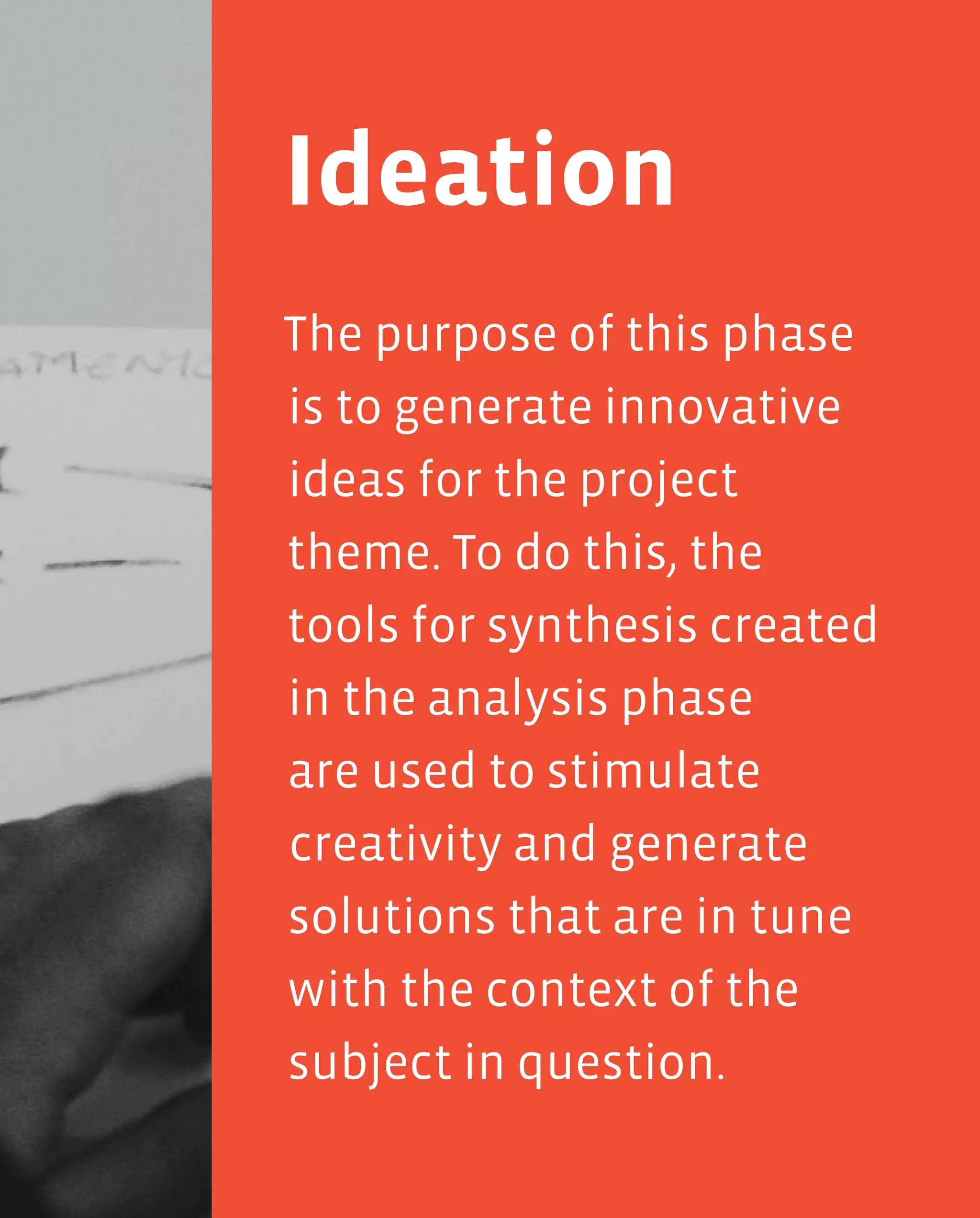 99
The purpose of this phase
is to generate innovative
ideas for the project
theme. To do this, the
tools for synthesis created
in the analysis phase
are used to stimulate
creativity and generate
solutions that are in tune
with the context of the
subject in question.
Ideation
 