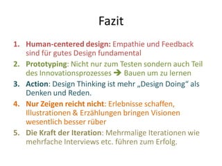 Fazit
1. Human-centered design: Empathie und Feedback
   sind für gutes Design fundamental
2. Prototyping: Nicht nur zum Testen sondern auch Teil
   des Innovationsprozesses  Bauen um zu lernen
3. Action: Design Thinking ist mehr „Design Doing“ als
   Denken und Reden.
4. Nur Zeigen reicht nicht: Erlebnisse schaffen,
   Illustrationen & Erzählungen bringen Visionen
   wesentlich besser rüber
5. Die Kraft der Iteration: Mehrmalige Iterationen wie
   mehrfache Interviews etc. führen zum Erfolg.
 