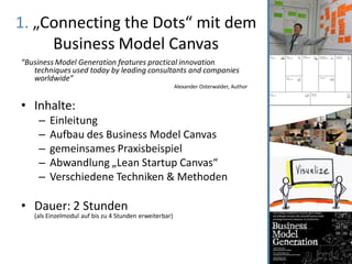 1. „Connecting the Dots“ mit dem
     Business Model Canvas
“Business Model Generation features practical innovation
   techniques used today by leading consultants and companies
   worldwide”
                                                        Alexander Osterwalder, Author


• Inhalte:
    –   Einleitung
    –   Aufbau des Business Model Canvas
    –   gemeinsames Praxisbeispiel
    –   Abwandlung „Lean Startup Canvas“
    –   Verschiedene Techniken & Methoden

• Dauer: 2 Stunden
   (als Einzelmodul auf bis zu 4 Stunden erweiterbar)
 