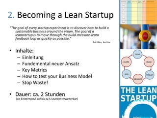 2. Becoming a Lean Startup
“The goal of every startup experiment is to discover how to build a
   sustainable business around the vision. The goal of a
   leanstartup is to move through the build-measure-learn
   feedback loop as quickly as possible.”
                                                         Eric Ries, Author


• Inhalte:
     –   Einleitung
     –   Fundemental neuer Ansatz
     –   Key Metrics
     –   How to test your Business Model
     –   Stop Waste!

• Dauer: ca. 2 Stunden
    (als Einzelmodul auf bis zu 5 Stunden erweiterbar)
 