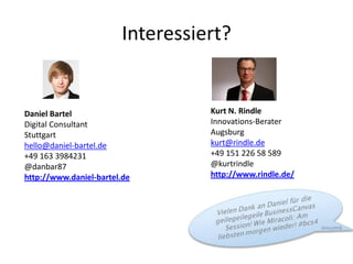 Interessiert?


Daniel Bartel                     Kurt N. Rindle
Digital Consultant                Innovations-Berater
Stuttgart                         Augsburg
hello@daniel-bartel.de            kurt@rindle.de
+49 163 3984231                   +49 151 226 58 589
@danbar87                         @kurtrindle
http://www.daniel-bartel.de       http://www.rindle.de/
 