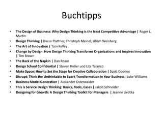 Buchtipps
•   The Design of Business: Why Design Thinking is the Next Competitive Advantage | Roger L.
    Martin
•   Design Thinking | Hasso Plattner, Christoph Meinel, Ulrich Weinberg
•   The Art of Innovation | Tom Kelley
•   Change by Design: How Design Thinking Transforms Organizations and Inspires Innovation
    | Tim Brown
•   The Back of the Napkin | Dan Roam
•   Design School Confidential | Steven Heller und Lita Talarico
•   Make Space: How to Set the Stage for Creative Collaboration | Scott Doorley
•   Disrupt: Think the Unthinkable to Spark Transformation in Your Business |Luke Williams
•   Business Model Generation | Alexander Osterwalder
•   This is Service Design Thinking: Basics, Tools, Cases | Jakob Schneider
•   Designing for Growth: A Design Thinking Toolkit for Managers | Jeanne Liedtka
 