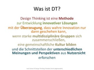 Was ist DT?
        Design Thinking ist eine Methode
     zur Entwicklung innovativer Lösungen
mit der Überzeugung, dass wahre Innovation nur
              dann geschehen kann,
  wenn starke multidisziplinäre Gruppen sich
               zusammenschließen,
      eine gemeinschaftliche Kultur bilden
  und die Schnittstellen der unterschiedlichen
  Meinungen und Perspektiven aus Nutzersicht
                   erforschen

          nach School of Design Thinking, Potsdam (leicht abgewandelt)
 