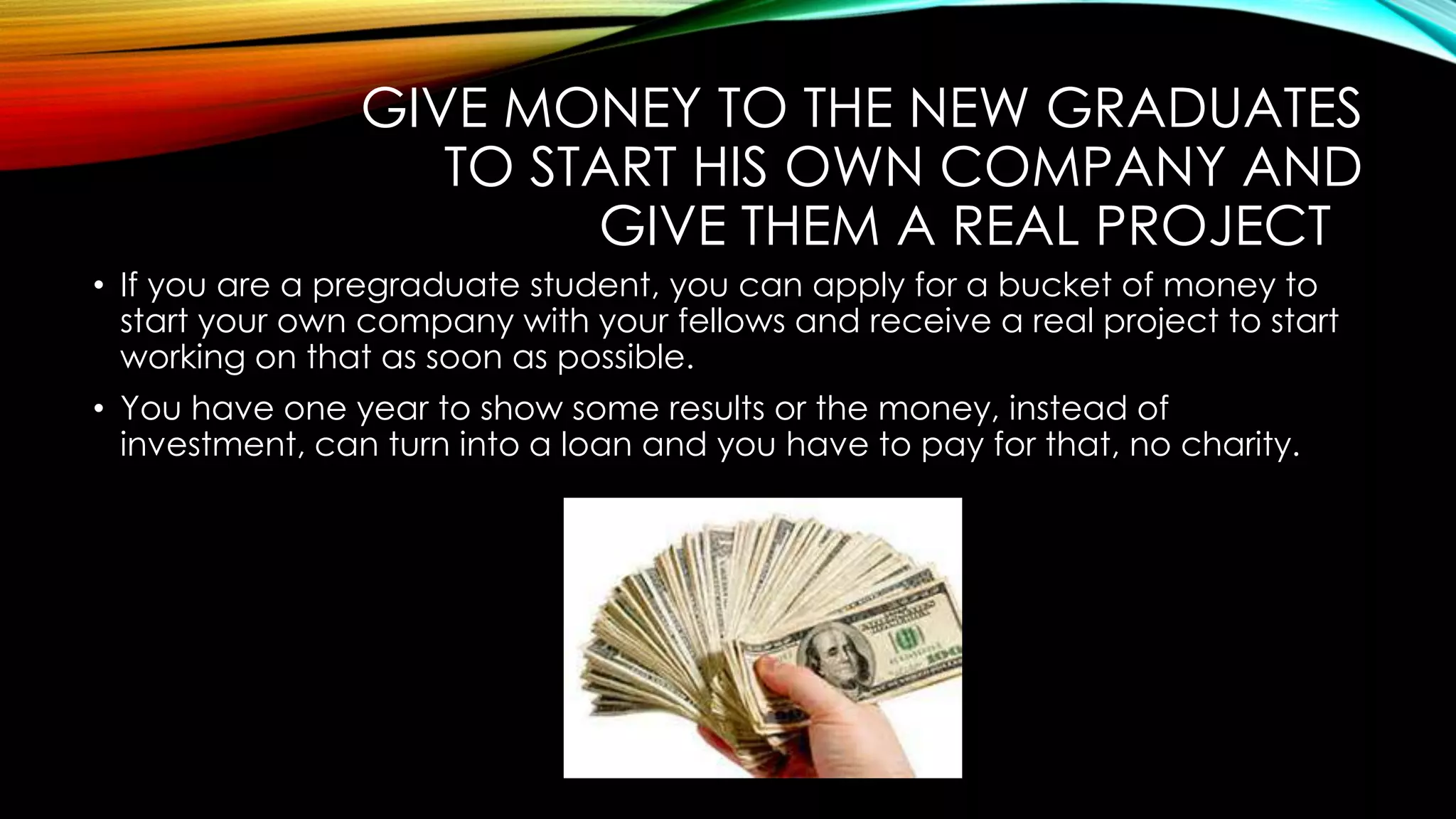 GIVE MONEY TO THE NEW GRADUATES
TO START HIS OWN COMPANY AND
GIVE THEM A REAL PROJECT
• If you are a pregraduate student, you can apply for a bucket of money to
start your own company with your fellows and receive a real project to start
working on that as soon as possible.
• You have one year to show some results or the money, instead of
investment, can turn into a loan and you have to pay for that, no charity.
 