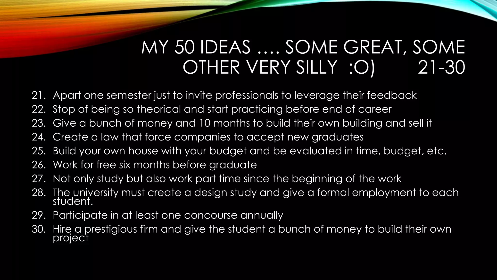 MY 50 IDEAS …. SOME GREAT, SOME
OTHER VERY SILLY :O) 21-30
21. Apart one semester just to invite professionals to leverage their feedback
22. Stop of being so theorical and start practicing before end of career
23. Give a bunch of money and 10 months to build their own building and sell it
24. Create a law that force companies to accept new graduates
25. Build your own house with your budget and be evaluated in time, budget, etc.
26. Work for free six months before graduate
27. Not only study but also work part time since the beginning of the work
28. The university must create a design study and give a formal employment to each
student.
29. Participate in at least one concourse annually
30. Hire a prestigious firm and give the student a bunch of money to build their own
project
 