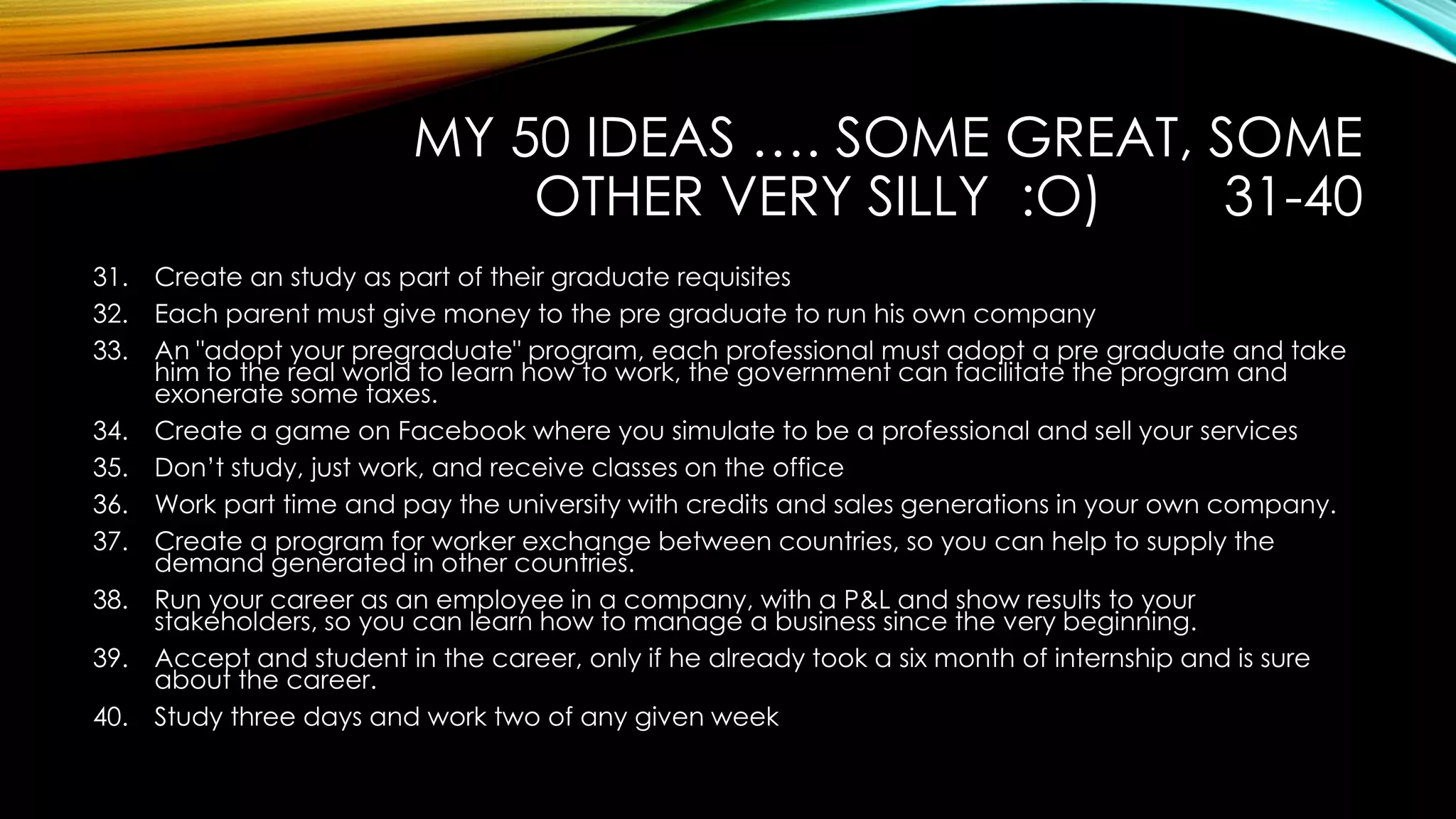 MY 50 IDEAS …. SOME GREAT, SOME
OTHER VERY SILLY :O) 31-40
31. Create an study as part of their graduate requisites
32. Each parent must give money to the pre graduate to run his own company
33. An "adopt your pregraduate" program, each professional must adopt a pre graduate and take
him to the real world to learn how to work, the government can facilitate the program and
exonerate some taxes.
34. Create a game on Facebook where you simulate to be a professional and sell your services
35. Don’t study, just work, and receive classes on the office
36. Work part time and pay the university with credits and sales generations in your own company.
37. Create a program for worker exchange between countries, so you can help to supply the
demand generated in other countries.
38. Run your career as an employee in a company, with a P&L and show results to your
stakeholders, so you can learn how to manage a business since the very beginning.
39. Accept and student in the career, only if he already took a six month of internship and is sure
about the career.
40. Study three days and work two of any given week
 
