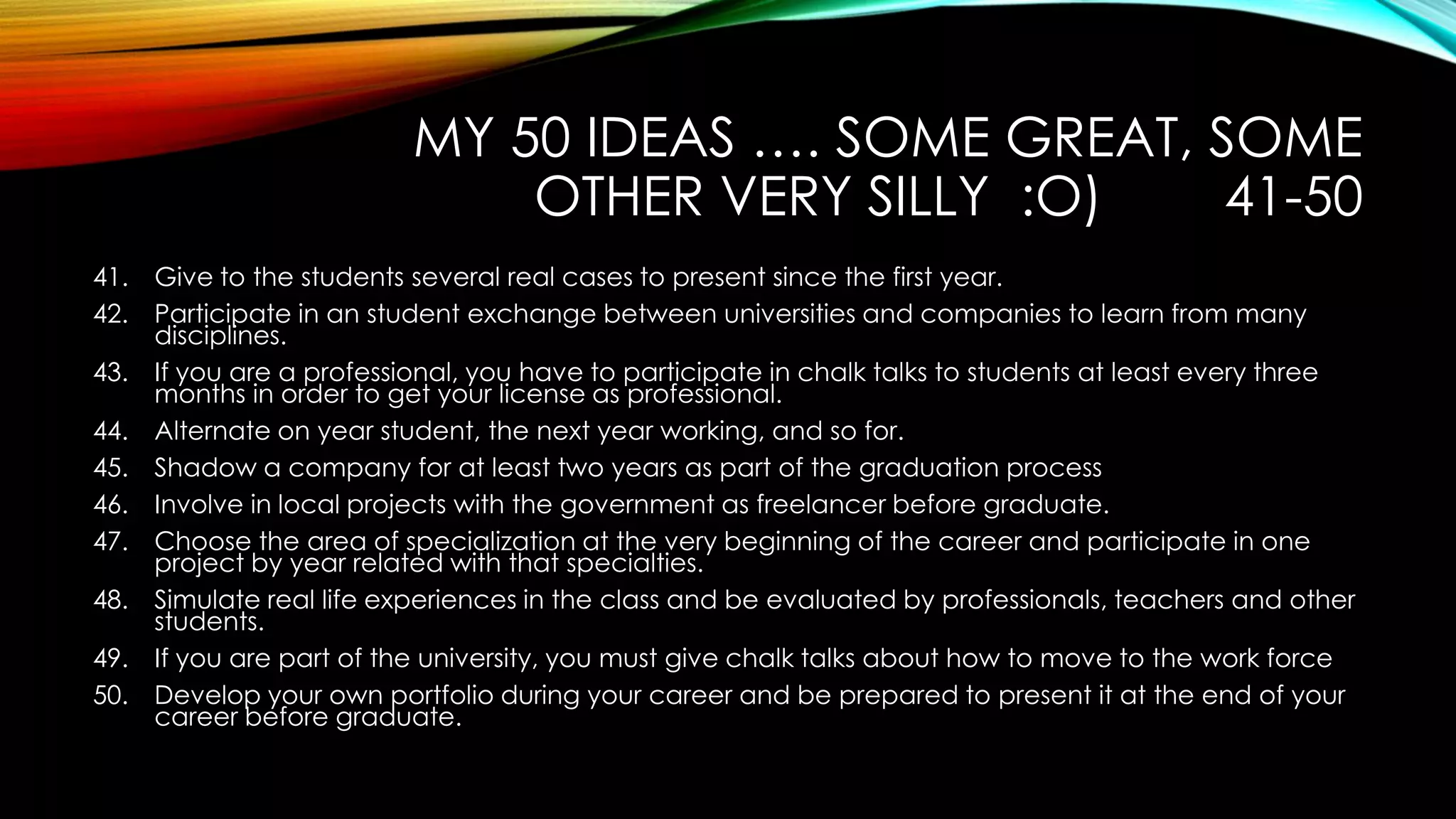 MY 50 IDEAS …. SOME GREAT, SOME
OTHER VERY SILLY :O) 41-50
41. Give to the students several real cases to present since the first year.
42. Participate in an student exchange between universities and companies to learn from many
disciplines.
43. If you are a professional, you have to participate in chalk talks to students at least every three
months in order to get your license as professional.
44. Alternate on year student, the next year working, and so for.
45. Shadow a company for at least two years as part of the graduation process
46. Involve in local projects with the government as freelancer before graduate.
47. Choose the area of specialization at the very beginning of the career and participate in one
project by year related with that specialties.
48. Simulate real life experiences in the class and be evaluated by professionals, teachers and other
students.
49. If you are part of the university, you must give chalk talks about how to move to the work force
50. Develop your own portfolio during your career and be prepared to present it at the end of your
career before graduate.
 