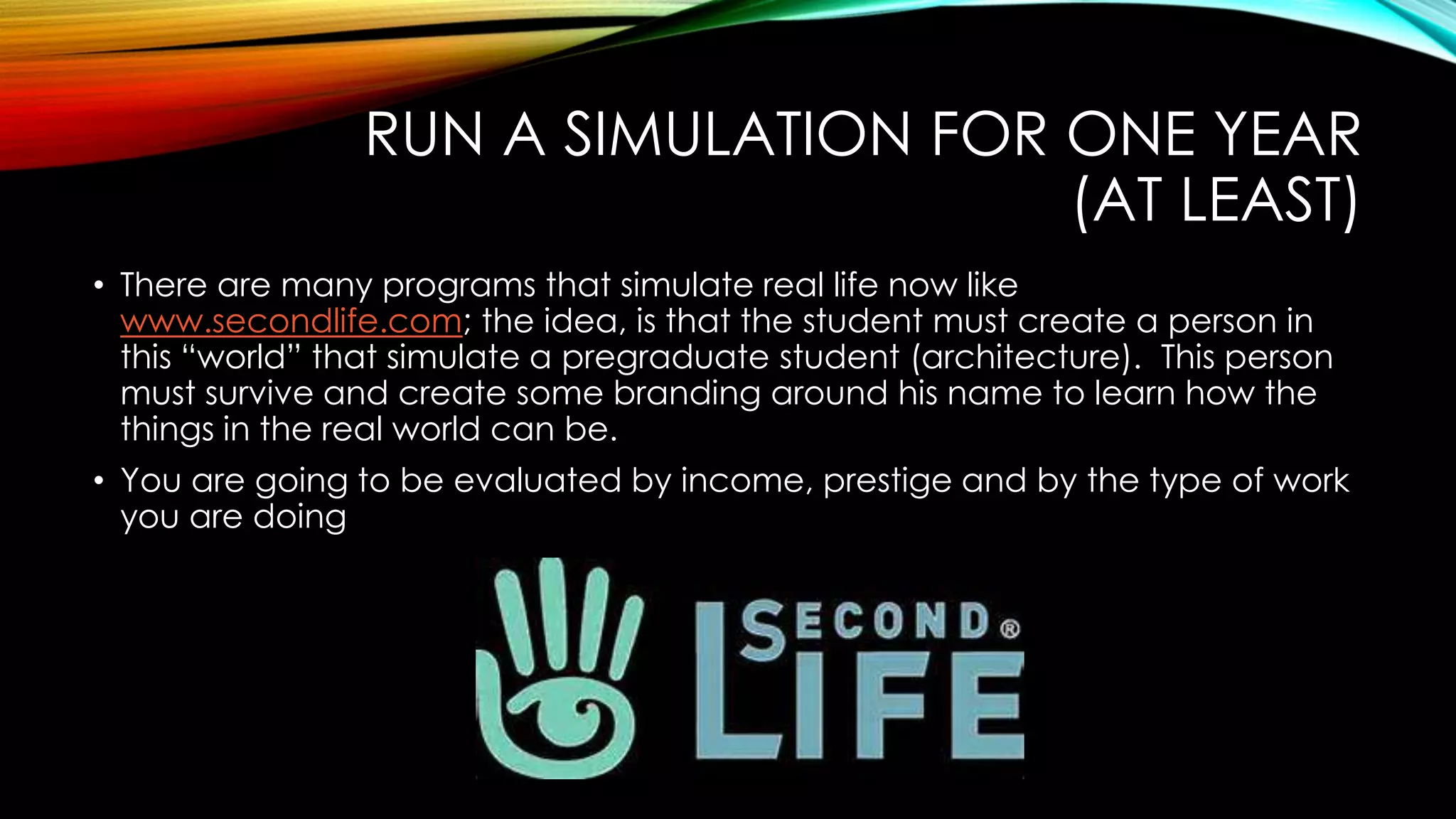 RUN A SIMULATION FOR ONE YEAR
(AT LEAST)
• There are many programs that simulate real life now like
www.secondlife.com; the idea, is that the student must create a person in
this “world” that simulate a pregraduate student (architecture). This person
must survive and create some branding around his name to learn how the
things in the real world can be.
• You are going to be evaluated by income, prestige and by the type of work
you are doing
 