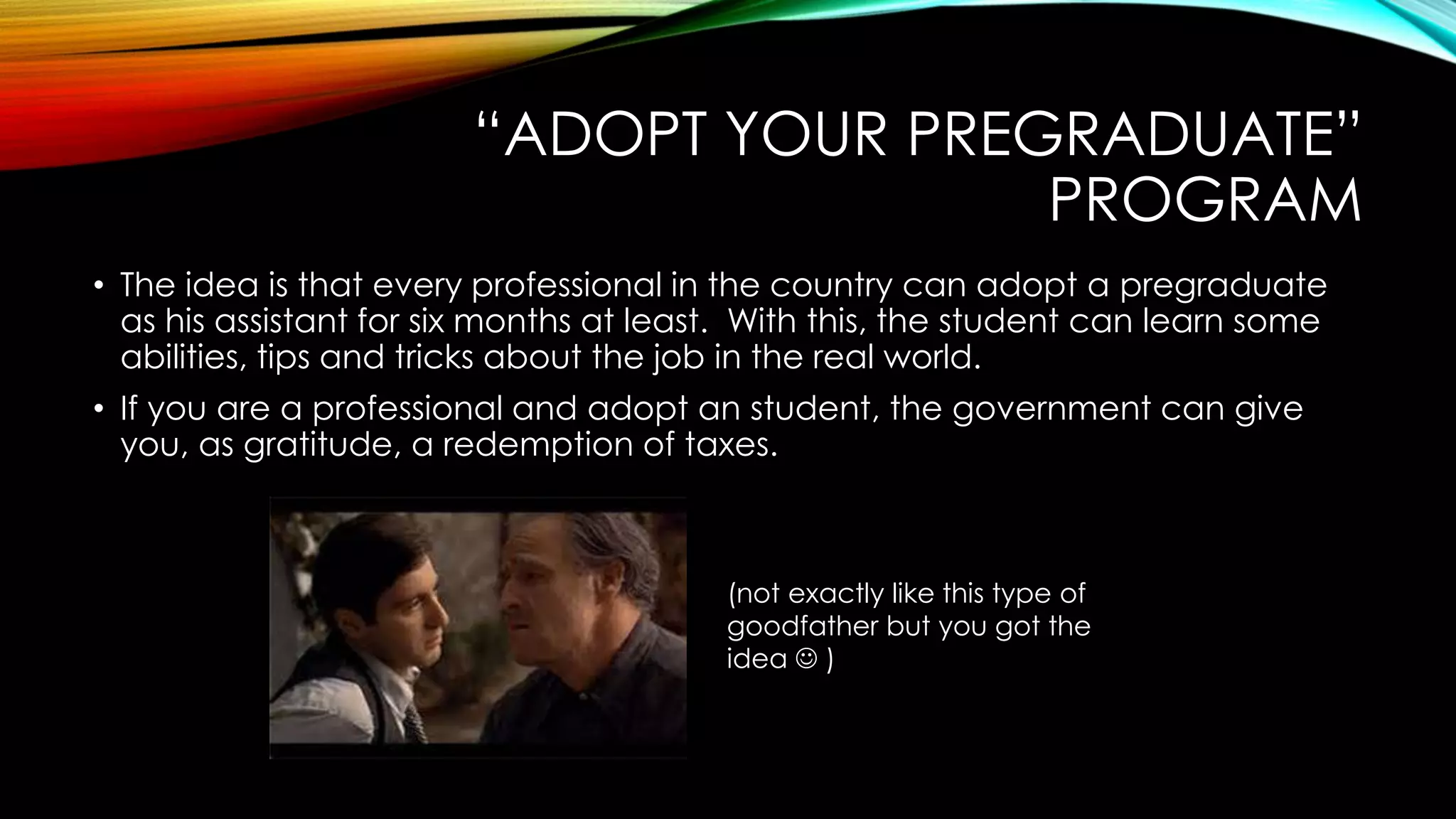 “ADOPT YOUR PREGRADUATE”
PROGRAM
• The idea is that every professional in the country can adopt a pregraduate
as his assistant for six months at least. With this, the student can learn some
abilities, tips and tricks about the job in the real world.
• If you are a professional and adopt an student, the government can give
you, as gratitude, a redemption of taxes.
(not exactly like this type of
goodfather but you got the
idea  )
 