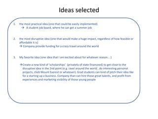 Ideas selected
1. the most practical idea (one that could be easily implemented)
 A student job board, where he can get a summer job
2. the most disruptive idea (one that would make a huge impact, regardless of how feasible or
affordable it is)
 Company provide funding for a crazy travel around the world
3. My favorite idea (one idea that I am excited about for whatever reason... )
Create a new kind of ‘scholarships’ (privately of state financeed) to get close to the
disruptive idea in the 2nd point (e.g. ravel around the world , do interesting personal
projects, clieb Mount Everest or whatever). Grad students can kind of pitch their idea like
for a starting up a business. Company than can hire those great talents, and profit from
experiences and marketing visibility of those young people
 