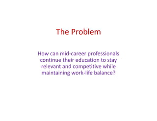 The Problem
How can mid-career professionals
continue their education to stay
relevant and competitive while
maintaining work-life balance?
 