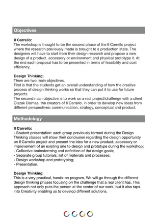 Objectives
Il Carrello:
The workshop is thought to be the second phase of the Il Carrello project
where the research previously made is brought to a production state. The
designers will have to start from their design research and propose a new
design of a product, accessory or environment and physical prototype it. At
the end each proposal has to be presented in terms of feasibility and cost
efficiency.
Design Thinking:
There are two main objectives.
First is that the students get an overall understanding of how the creative
process of design thinking works so that they can put it to use for future
projects.
The second main objective is to work on a real project/challenge with a client
Ciszak Dalmas, the creators of Il Carrello, in order to develop new ideas from
different perspectives: communication, strategy, conceptual and product.
Methodology
Il Carrello:
- Student presentation: each group previously formed during the Design
Thinking classes will show their conclusion regarding the design opportunity
on Il Carrello project and present the idea for a new product, accessory or
improvement of an existing one to design and prototype during the workshop;
- Collective brainstorming and definition of the design goals;
- Separate group tutorials, list of materials and processes;
- Design workshop and prototyping;
- Presentation.
Design Thinking:
This is a very practical, hands-on program. We will go through the different
design thinking phases focusing on the challenge that a real client has. This
approach not only puts the person at the center of our work, but it also taps
into Creativity enabling us to develop different solutions.
 