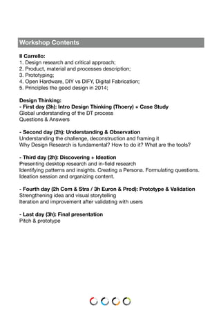 Workshop Contents
Il Carrello:
1. Design research and critical approach;
2. Product, material and processes description;
3. Prototyping;
4. Open Hardware, DIY vs DIFY, Digital Fabrication;
5. Principles the good design in 2014;
Design Thinking:
- First day (3h): Intro Design Thinking (Thoery) + Case Study
Global understanding of the DT process
Questions & Answers
- Second day (2h): Understanding & Observation
Understanding the challenge, deconstruction and framing it
Why Design Research is fundamental? How to do it? What are the tools?
- Third day (2h): Discovering + Ideation
Presenting desktop research and in-field research
Identifying patterns and insights. Creating a Persona. Formulating questions.
Ideation session and organizing content.
- Fourth day (2h Com & Stra / 3h Euron & Prod): Prototype & Validation
Strengthening idea and visual storytelling
Iteration and improvement after validating with users
- Last day (3h): Final presentation
Pitch & prototype
 