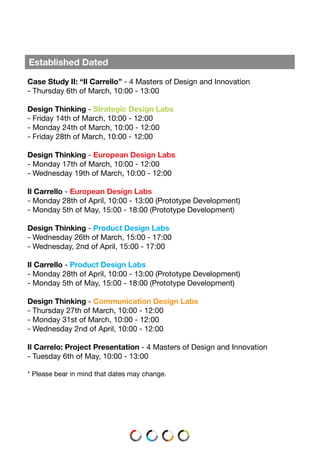 Established Dated
Case Study II: “Il Carrello” - 4 Masters of Design and Innovation
- Thursday 6th of March, 10:00 - 13:00
Design Thinking - Strategic Design Labs
- Friday 14th of March, 10:00 - 12:00
- Monday 24th of March, 10:00 - 12:00
- Friday 28th of March, 10:00 - 12:00
Design Thinking - European Design Labs
- Monday 17th of March, 10:00 - 12:00
- Wednesday 19th of March, 10:00 - 12:00
Il Carrello - European Design Labs
- Monday 28th of April, 10:00 - 13:00 (Prototype Development)
- Monday 5th of May, 15:00 - 18:00 (Prototype Development)
Design Thinking - Product Design Labs
- Wednesday 26th of March, 15:00 - 17:00
- Wednesday, 2nd of April, 15:00 - 17:00
Il Carrello - Product Design Labs
- Monday 28th of April, 10:00 - 13:00 (Prototype Development)
- Monday 5th of May, 15:00 - 18:00 (Prototype Development)
Design Thinking - Communication Design Labs
- Thursday 27th of March, 10:00 - 12:00
- Monday 31st of March, 10:00 - 12:00
- Wednesday 2nd of April, 10:00 - 12:00
Il Carrelo: Project Presentation - 4 Masters of Design and Innovation
- Tuesday 6th of May, 10:00 - 13:00
* Please bear in mind that dates may change.
 