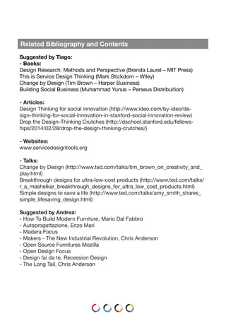 Related Bibliography and Contents
Suggested by Tiago:
- Books:
Design Research: Methods and Perspective (Brenda Laurel – MIT Press)
This is Service Design Thinking (Mark Stickdorn – Wiley)
Change by Design (Tim Brown – Harper Business)
Building Social Business (Muhammad Yunus – Perseus Distribuition)
- Articles:
Design Thinking for social innovation (http://www.ideo.com/by-ideo/de-
sign-thinking-for-social-innovation-in-stanford-social-innovation-review)
Drop the Design-Thinking Crutches (http://dschool.stanford.edu/fellows-
hips/2014/02/28/drop-the-design-thinking-crutches/)
- Websites:
www.servicedesigntools.org
- Talks:
Change by Design (http://www.ted.com/talks/tim_brown_on_creativity_and_
play.html)
Breakthrough designs for ultra-low-cost products (http://www.ted.com/talks/
r_a_mashelkar_breakthrough_designs_for_ultra_low_cost_products.html)
Simple designs to save a life (http://www.ted.com/talks/amy_smith_shares_
simple_lifesaving_design.html)
Suggested by Andrea:
- How To Build Modern Furniture, Mario Dal Fabbro
- Autoprogettazione, Enzo Mari
- Madera Focus
- Makers - The New Industrial Revolution, Chris Anderson
- Open Source Furnitures Mozilla
- Open Design Focus
- Design fai da te, Recession Design
- The Long Tail, Chris Anderson
 