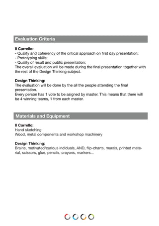 Materials and Equipment
Il Carrello:
Hand sketching
Wood, metal components and workshop machinery
Design Thinking:
Brains, motivated/curious indiduals, AND, flip-charts, murals, printed mate-
rial, scissors, glue, pencils, crayons, markers...
Evaluation Criteria
Il Carrello:
- Quality and coherency of the critical approach on first day presentation;
- Prototyping skills;
- Quality of result and public presentation;
The overall evaluation will be made during the final presentation together with
the rest of the Design Thinking subject.
Design Thinking:
The evaluation will be done by the all the people attending the final
presentation.
Every person has 1 vote to be asigned by master. This means that there will
be 4 winning teams, 1 from each master.
 