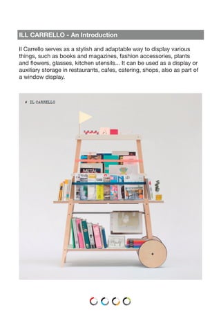 ILL CARRELLO - An Introduction
Il Carrello serves as a stylish and adaptable way to display various
things, such as books and magazines, fashion accessories, plants
and flowers, glasses, kitchen utensils... It can be used as a display or
auxiliary storage in restaurants, cafes, catering, shops, also as part of
a window display.
 