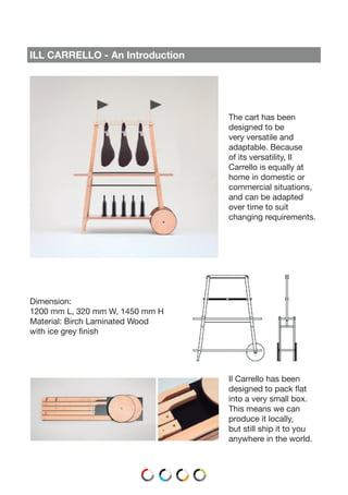 ILL CARRELLO - An Introduction
The cart has been
designed to be
very versatile and
adaptable. Because
of its versatility, Il
Carrello is equally at
home in domestic or
commercial situations,
and can be adapted
over time to suit
changing requirements.
Dimension:
1200 mm L, 320 mm W, 1450 mm H
Material: Birch Laminated Wood
with ice grey finish
Il Carrello has been
designed to pack flat
into a very small box.
This means we can
produce it locally,
but still ship it to you
anywhere in the world.
 