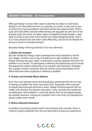 DESIGN THINKING - An Introduction
Although Design is most often used to describe an object or end result,
Design in its most effective form is a process, an action, a verb not a noun.
A protocol for solving problems and discovering new opportunities. Techni-
ques and tools differ and their effectiveness are arguable but the core of the
process stays the same. It’s taken years of slogging through Design = high
style to bring us full circle to the simple truth about design thinking. That it
is a most powerful tool and when used effectively, can be the foundation for
driving a brand or business forward.
Basically Design thinking consists of four key elements.
1. Define the Problem
Sounds simple but doing it right is perhaps the most important of all the
four stages. Another way to say it is defining the right problem to solve.
Design thinking requires a team or business to always question the brief, the
problem to be solved. To participate in defining the opportunity and to revise
the opportunity before embarking on its creation and execution. Participa-
tion usually involves immersion and the intense cross examination of the
filters that have been employed in defining a problem.
2. Create and Consider Many Options
Even the most talented teams and businesses sometimes fall into the trap
of solving a problem the same way every time. Especially when success-
ful results are produced and time is short. Design thinking requires that no
matter how obvious the solution may seem, many solutions be created for
consideration. And created in a way that allows them to be judged equally
as possible answers. Looking at a problem from more than one perspective
always yields richer results.
3. Refine Selected Directions
A handful of promising results need to be embrace and nurtured. Given a
chance to grow protected from the evil idea-killers of previous experience.
 