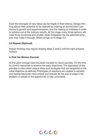 Even the strongest of new ideas can be fragile in their infancy. Design thin-
king allows their potential to be realized by creating an environment con-
ducive to growth and experimentation, and the making of mistakes in order
to achieve out of the ordinary results. At this stage many times options will
need to be combined and smaller ideas integrated into the selected sche-
mes that make it through. Which brings us to stage 3.5.
3.5 Repeat (Optional)
Design thinking may require looping steps 2 and 3 until the right answers
surface.
4. Pick the Winner, Execute
At this point enough road has been traveled to insure success. It’s the time
to commit resources to achieve the early objectives. The byproduct of the
process is often other unique ideas and strategies that are tangential to the
initial objective as defined. Prototypes of solutions are created in earnest,
and testing becomes more critical and intense. At the end of stage 4 the
problem is solved or the opportunity is fully uncovered.
 