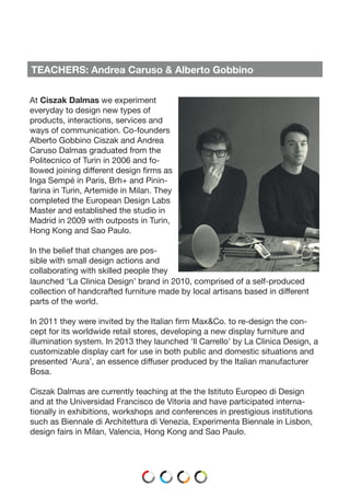 TEACHERS: Andrea Caruso & Alberto Gobbino
At Ciszak Dalmas we experiment
everyday to design new types of
products, interactions, services and
ways of communication. Co-founders
Alberto Gobbino Ciszak and Andrea
Caruso Dalmas graduated from the
Politecnico of Turin in 2006 and fo-
llowed joining different design firms as
Inga Sempé in Paris, Brh+ and Pinin-
farina in Turin, Artemide in Milan. They
completed the European Design Labs
Master and established the studio in
Madrid in 2009 with outposts in Turin,
Hong Kong and Sao Paulo.
In the belief that changes are pos-
sible with small design actions and
collaborating with skilled people they
launched ‘La Clinica Design’ brand in 2010, comprised of a self-produced
collection of handcrafted furniture made by local artisans based in different
parts of the world.
In 2011 they were invited by the Italian firm Max&Co. to re-design the con-
cept for its worldwide retail stores, developing a new display furniture and
illumination system. In 2013 they launched ‘Il Carrello’ by La Clinica Design, a
customizable display cart for use in both public and domestic situations and
presented ‘Aura’, an essence diffuser produced by the Italian manufacturer
Bosa.
Ciszak Dalmas are currently teaching at the the Istituto Europeo di Design
and at the Universidad Francisco de Vitoria and have participated interna-
tionally in exhibitions, workshops and conferences in prestigious institutions
such as Biennale di Architettura di Venezia, Experimenta Biennale in Lisbon,
design fairs in Milan, Valencia, Hong Kong and Sao Paulo.
 