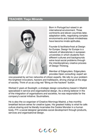 TEACHER: Tiago Miranda
Born in Portugal but raised in an
international environment. Three
continents and eleven countries later,
adaptation skills, negotiating complex
environments and broad-mindedness
have become innate aptitudes.
Founder & facilitator/host at Design
for Europe. Design for Europe is a
network of laboratories in european
universities in which students from
different cultures and backgrounds
solve local social problems through
the interdisciplinary creative process
of Design Thinking.
Member of Edgeryders. Edgeryders
provides Open consulting: expert ad-
vice powered by ad hoc networks of citizen experts. We rally to your problem
the brightest innovators, hackers and trailblazers, driving change at the edge
of society. Think of us as a big red “Bring on the hackers” button.
Worked 2 years at Soulsight, a strategic design consultancy based in Madrid
specialised in service and organisational design. As a strong believer in the
of the integration of organisations and societies, he was responsible for the
company’s social initiative: Soulmatters.
He is also the co-organiser of Creative Mornings Madrid, a free monthly
breakfast lecture series for creative types. His greatest hobby is what he calls
culture sharing and he literally incarnates the Cookie Monster in a human
body. FYI: a social designer generates social development through products,
services and organisational design.
 