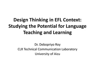 Design Thinking in EFL Context:
Studying the Potential for Language
      Teaching and Learning

               Dr. Debopriyo Roy
    CLR Technical Communication Laboratory
               University of Aizu
 