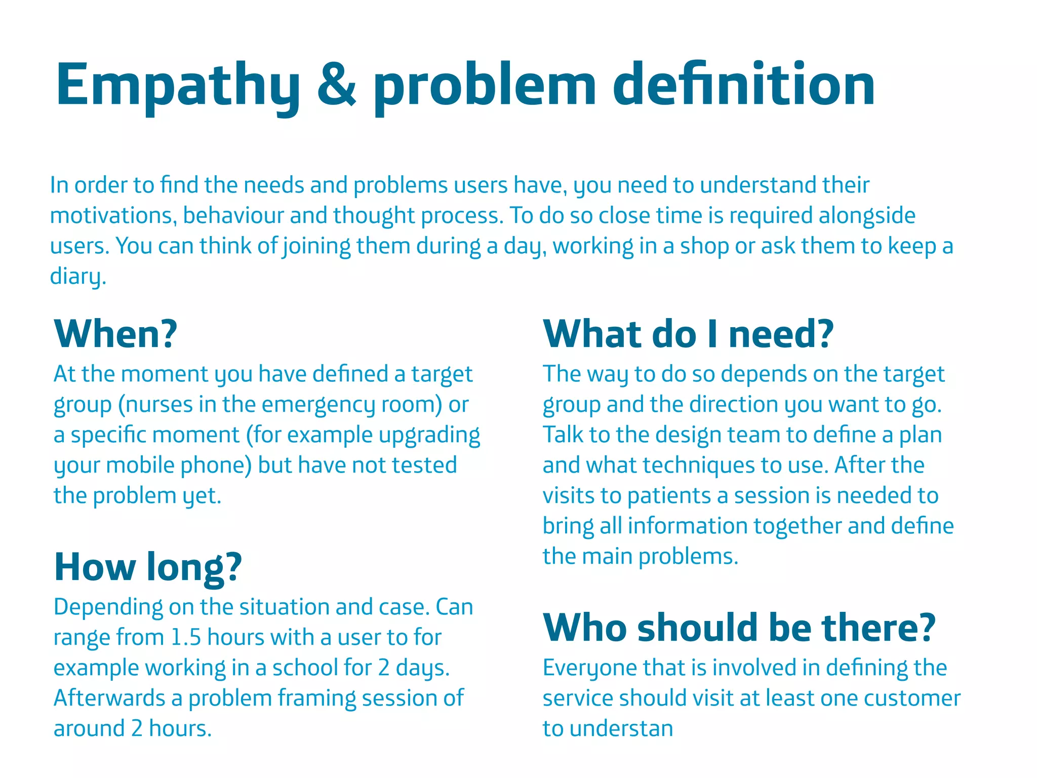 Área
Company Name
Área
Company Name
Summary
!
Product explain action
Only CDR information to be scalable
European union
Indicate stress
Insurers and companies
Lower absence and prevent sick leave
17
Empathy & problem deﬁnition
!
!
!
In order to ﬁnd the needs and problems users have, you need to understand their
motivations, behaviour and thought process. To do so close time is required alongside
users. You can think of joining them during a day, working in a shop or ask them to keep a
diary.
When?
At the moment you have deﬁned a target
group (nurses in the emergency room) or
a speciﬁc moment (for example upgrading
your mobile phone) but have not tested
the problem yet.
!
How long?
Depending on the situation and case. Can
range from 1.5 hours with a user to for
example working in a school for 2 days.
Afterwards a problem framing session of
around 2 hours.
What do I need?
The way to do so depends on the target
group and the direction you want to go.
Talk to the design team to deﬁne a plan
and what techniques to use. After the
visits to patients a session is needed to
bring all information together and deﬁne
the main problems.
!
Who should be there?
Everyone that is involved in deﬁning the
service should visit at least one customer
to understan
 