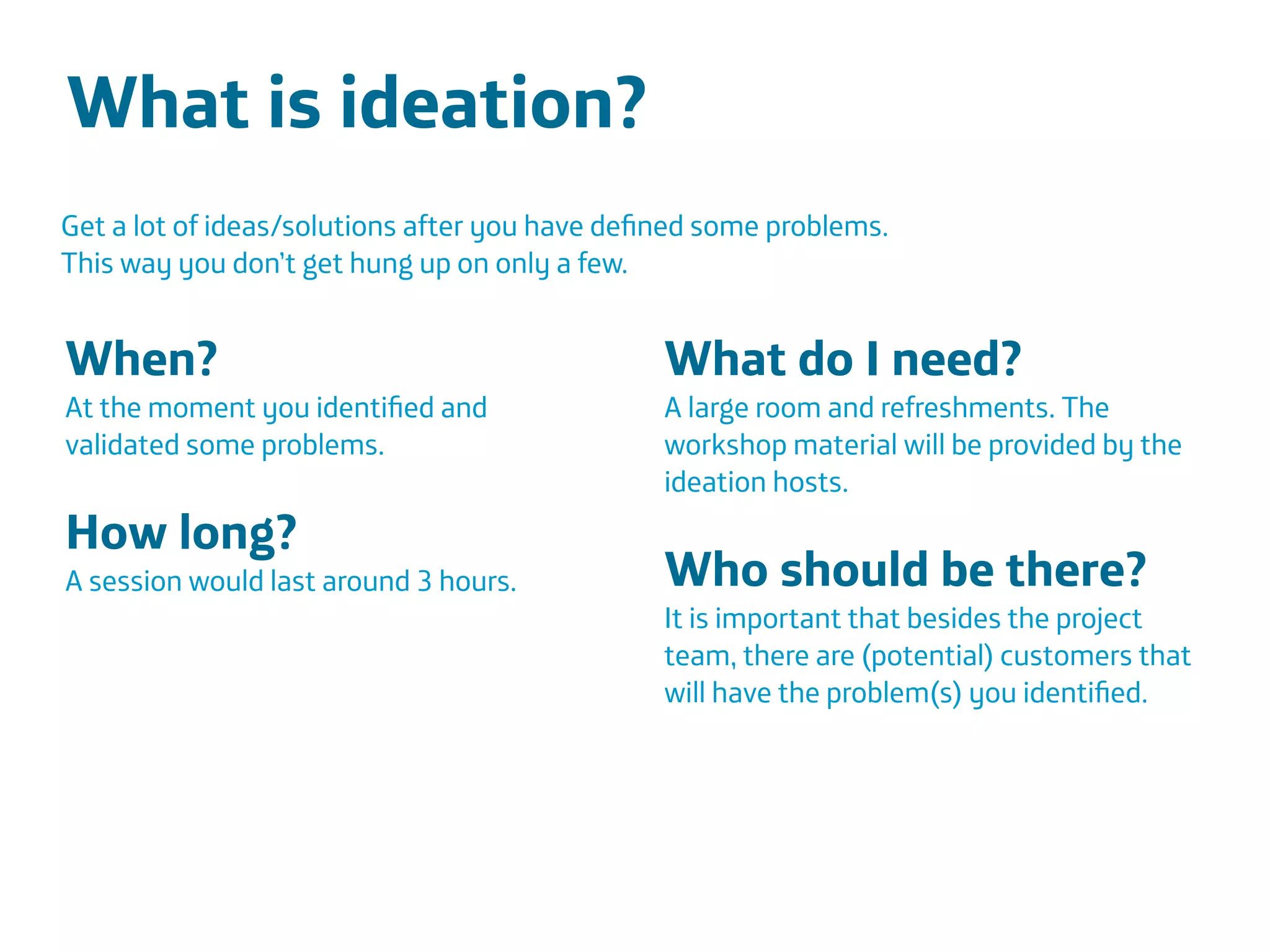 Área
Company Name
Área
Company Name
Summary
!
Product explain action
Only CDR information to be scalable
European union
Indicate stress
Insurers and companies
Lower absence and prevent sick leave
25
What is ideation?
!
!
!
Get a lot of ideas/solutions after you have deﬁned some problems.
This way you don’t get hung up on only a few.
When?
At the moment you identiﬁed and
validated some problems.
!
How long?
A session would last around 3 hours.
!
!
What do I need?
A large room and refreshments. The
workshop material will be provided by the
ideation hosts.
!
Who should be there?
It is important that besides the project
team, there are (potential) customers that
will have the problem(s) you identiﬁed.
 