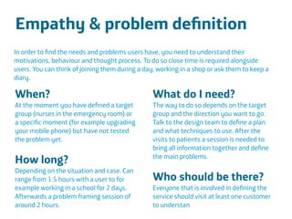 Área
Company Name
Área
Company Name
Summary
!
Product explain action
Only CDR information to be scalable
European union
Indicate stress
Insurers and companies
Lower absence and prevent sick leave
17
Empathy & problem deﬁnition
!
!
!
In order to ﬁnd the needs and problems users have, you need to understand their
motivations, behaviour and thought process. To do so close time is required alongside
users. You can think of joining them during a day, working in a shop or ask them to keep a
diary.
When?
At the moment you have deﬁned a target
group (nurses in the emergency room) or
a speciﬁc moment (for example upgrading
your mobile phone) but have not tested
the problem yet.
!
How long?
Depending on the situation and case. Can
range from 1.5 hours with a user to for
example working in a school for 2 days.
Afterwards a problem framing session of
around 2 hours.
What do I need?
The way to do so depends on the target
group and the direction you want to go.
Talk to the design team to deﬁne a plan
and what techniques to use. After the
visits to patients a session is needed to
bring all information together and deﬁne
the main problems.
!
Who should be there?
Everyone that is involved in deﬁning the
service should visit at least one customer
to understan
 