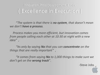 Innovation, Prod Development, & Exec
( Excellence in Execution )
“The system is that there is no system, that doesn’t mean
we don’t have a process.
Process makes you more efficient, but innovation comes
from people calling each other at 10:30 at night with a new
idea” ,
“Its only by saying No that you can concentrate on the
things that are really important” ,
“It comes from saying No to 1,000 things to make sure we
don’t get on the wrong track”.
-Steve Jobs
 