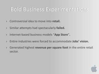 Bold Business Experimentations
› Controversial idea to move into retail.
› Similar attempts had spectacularly failed.
› Internet-based business models “App Store”.
› Entire industries were forced to accommodate Jobs’ vision.
› Generated highest revenue per square foot in the entire retail
sector.
 
