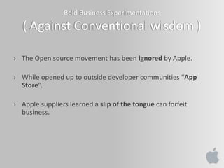 Bold Business Experimentations
( Against Conventional wisdom )
› The Open source movement has been ignored by Apple.
› While opened up to outside developer communities “App
Store”.
› Apple suppliers learned a slip of the tongue can forfeit
business.
 
