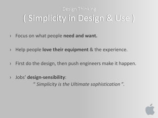 Design Thinking
( Simplicity in Design & Use )
› Focus on what people need and want.
› Help people love their equipment & the experience.
› First do the design, then push engineers make it happen.
› Jobs’ design-sensibility:
“ Simplicity is the Ultimate sophistication ”.
 