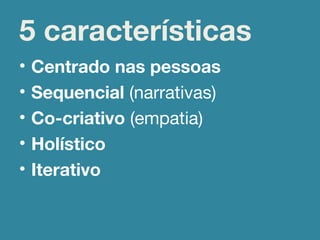 • Centrado nas pessoas
• Sequencial (narrativas)
• Co-criativo (empatia)
• Holístico
• Iterativo
5 características
 