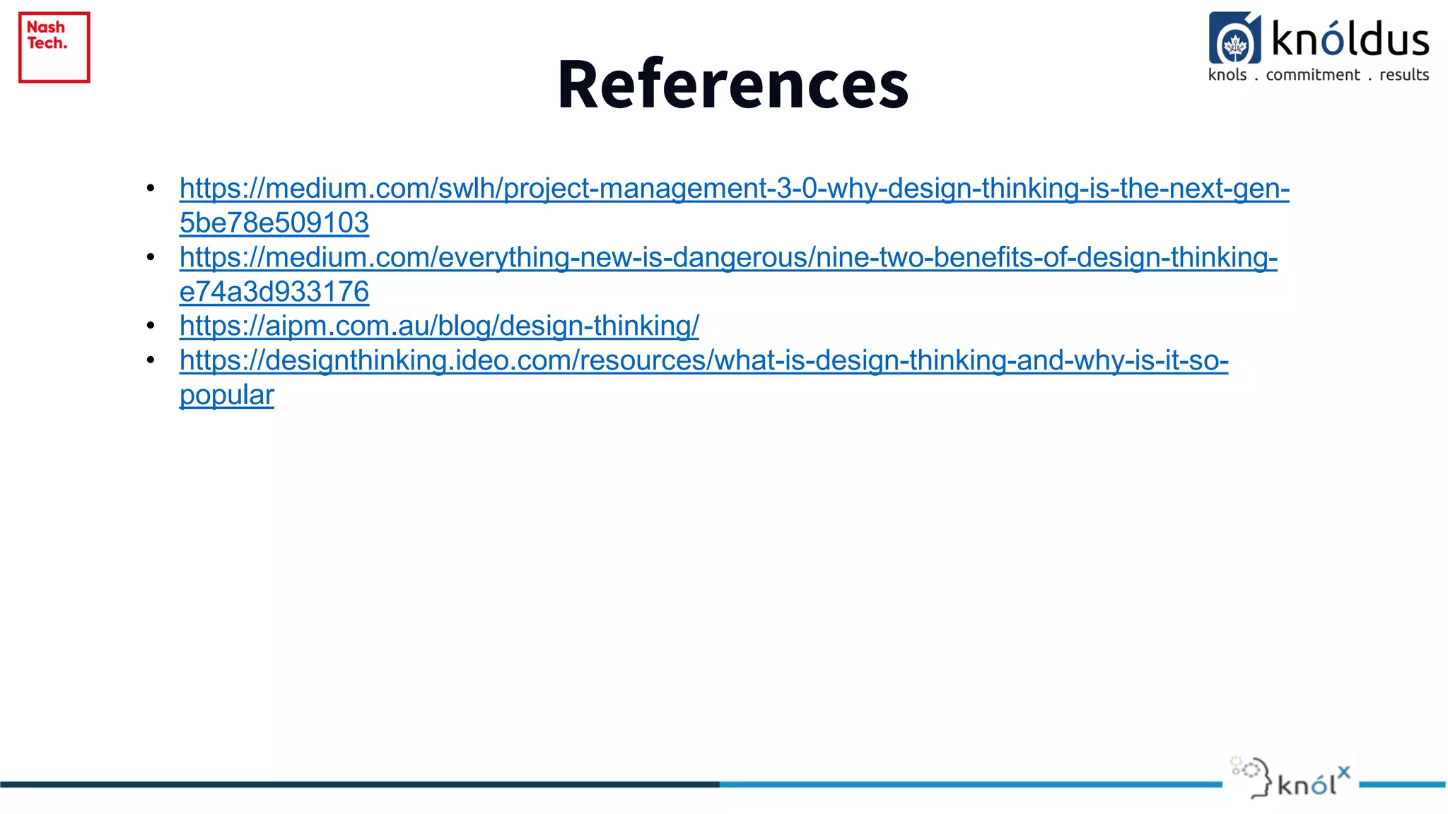 References
• https://medium.com/swlh/project-management-3-0-why-design-thinking-is-the-next-gen-
5be78e509103
• https://medium.com/everything-new-is-dangerous/nine-two-benefits-of-design-thinking-
e74a3d933176
• https://aipm.com.au/blog/design-thinking/
• https://designthinking.ideo.com/resources/what-is-design-thinking-and-why-is-it-so-
popular
 