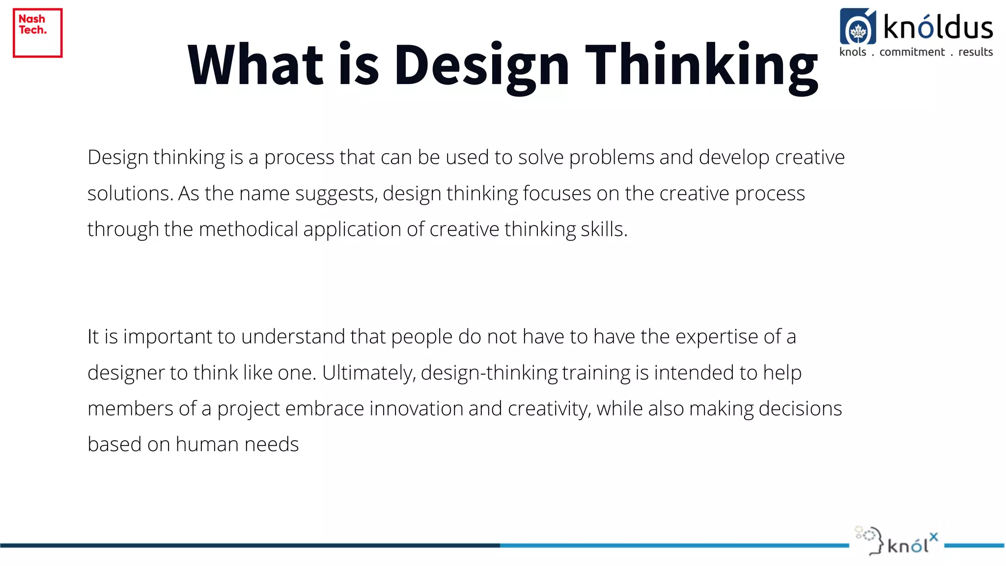What is Design Thinking
Design thinking is a process that can be used to solve problems and develop creative
solutions. As the name suggests, design thinking focuses on the creative process
through the methodical application of creative thinking skills.
It is important to understand that people do not have to have the expertise of a
designer to think like one. Ultimately, design-thinking training is intended to help
members of a project embrace innovation and creativity, while also making decisions
based on human needs
 