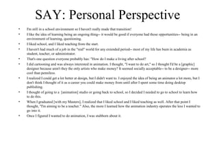 SAY: Personal Perspective
• I'm still in a school environment so I haven't really made that transition!
• I like the idea of learning being an ongoing thing-- it would be good if everyone had those opportunities-- being in an
environment of learning, questioning.
• I liked school, and I liked teaching from the start.
• I haven't had much of a job in the "real" world for any extended period-- most of my life has been in academia as
student, teacher, or administrator.
• That's one question everyone probably has: "How do I make a living after school?
• I did cartooning and was always interested in animation. I thought, "I want to do art," so I thought I'd be a [graphic]
designer because aren't they the only artists who make money? It seemed socially acceptable-- to be a designer-- more
cool than penniless.
• I realized I could get a lot better at design, but I didn't want to. I enjoyed the idea of being an animator a lot more, but I
don't think I thought of it as a career you could make money from until after I spent some time doing desktop
publishing.
• I thought of going to a [animation] studio or going back to school, so I decided I needed to go to school to learn how
to do this.
• When I graduated [with my Masters], I realized that I liked school and I liked teaching as well. After that point I
thought, "I'm aiming to be a teacher." Also, the more I learned how the animation industry operates the less I wanted to
go into it.
• Once I figured I wanted to do animation, I was stubborn about it.
 