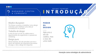 X_
Trabalho de design
é mais do que um elo na cadeia entre o
departamento de engenharia e o pessoal de
marketing
Design puro
Nessa empresa, ele não percebeu que era o
futuro da indústria de carpintaria que estava
em jogo, e não o design de máquinas
Wadkin Busrgreen
Tim Brown começou a trabalhar como design
industrial, para melhorar uma ideia já
concebida de um produto
I N T R O D U Ç Ã ON A D A N D O C O N T R A
A C O R R E N T E
D E S I N G T H I N K I N G
P O D E R
d o
D E S I G N
Não era o
elo da
cadeia, mas
o eixo de
uma roda
Inovação como estratégia da sobrevivência
+
 