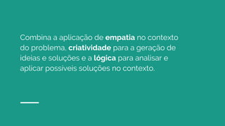 Combina a aplicação de empatia no contexto
do problema, criatividade para a geração de
ideias e soluções e a lógica para analisar e
aplicar possíveis soluções no contexto.
 