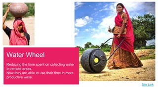 Site Link
Water Wheel
Reducing the time spent on collecting water
In remote areas.
Now they are able to use their time in more
productive ways.
 
