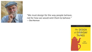 “We must design for the way people behave,
not for how we would wish them to behave.”
― Don Norman
 